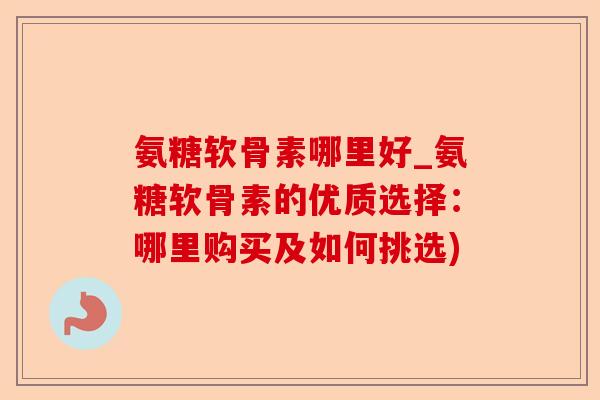 氨糖软骨素哪里好_氨糖软骨素的优质选择：哪里购买及如何挑选)