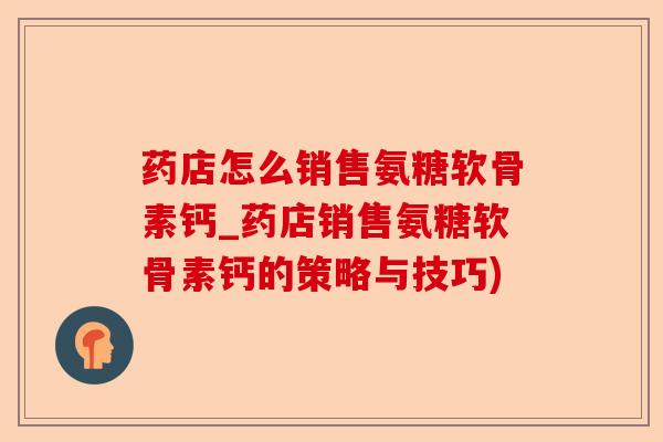 药店怎么销售氨糖软骨素钙_药店销售氨糖软骨素钙的策略与技巧) 药店怎么销售氨糖软骨素钙_药店销售氨糖软骨素钙的策略与技巧)