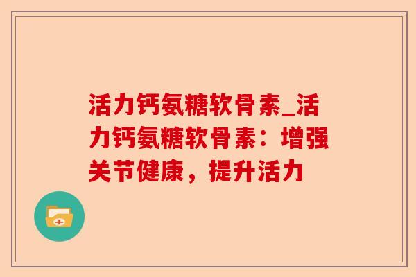 活力钙氨糖软骨素_活力钙氨糖软骨素：增强关节健康，提升活力