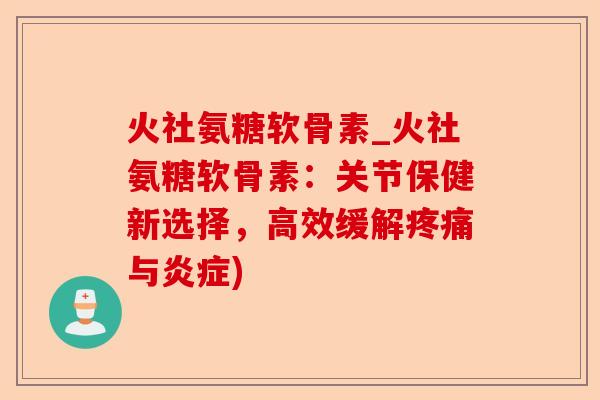 火社氨糖软骨素_火社氨糖软骨素：关节保健新选择，高效缓解疼痛与炎症)