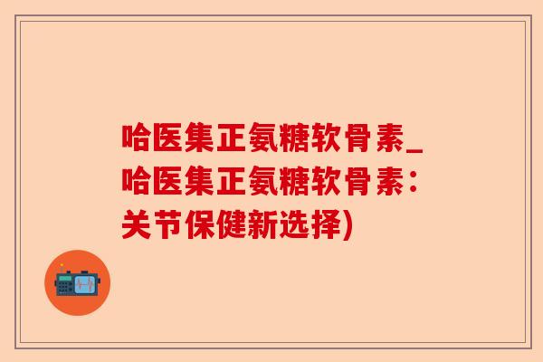 哈医集正氨糖软骨素_哈医集正氨糖软骨素：关节保健新选择)