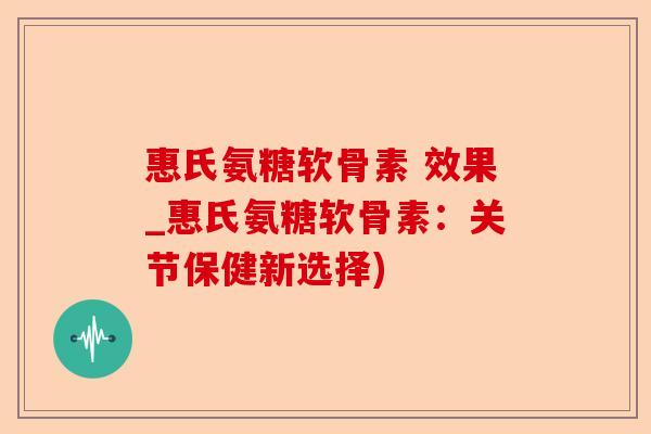 惠氏氨糖软骨素 效果_惠氏氨糖软骨素：关节保健新选择)