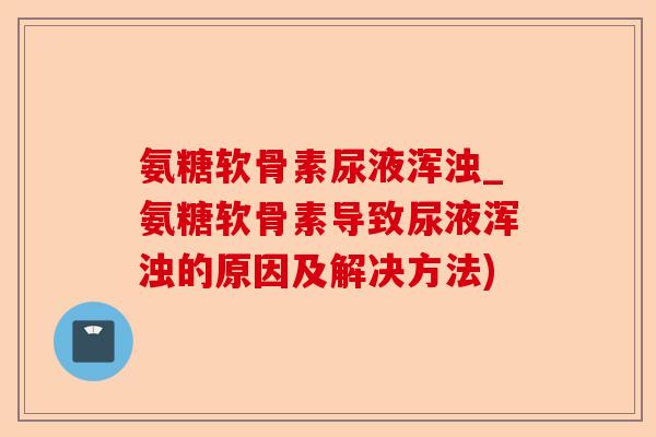 氨糖软骨素尿液浑浊_氨糖软骨素导致尿液浑浊的原因及解决方法)