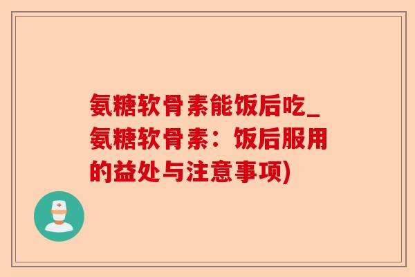 氨糖软骨素能饭后吃_氨糖软骨素：饭后服用的益处与注意事项)