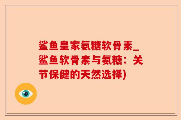 鲨鱼皇家氨糖软骨素_鲨鱼软骨素与氨糖:关节保健的天然选择) 鲨鱼皇家氨糖软骨素_鲨鱼软骨素与氨糖:关节保健的天然选择)