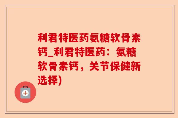 利君特医药氨糖软骨素钙_利君特医药：氨糖软骨素钙，关节保健新选择)