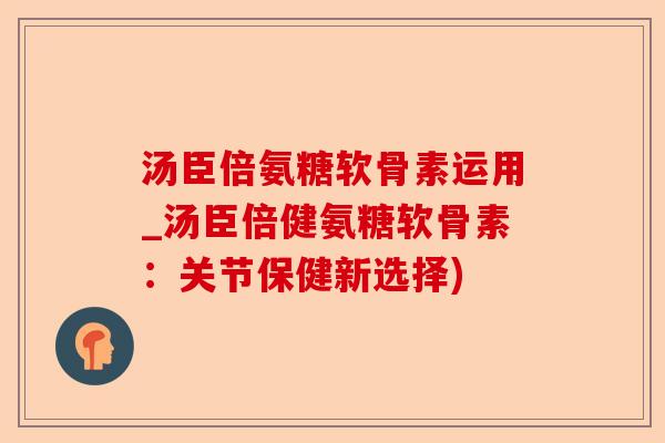 汤臣倍氨糖软骨素运用_汤臣倍健氨糖软骨素：关节保健新选择)