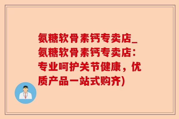 氨糖软骨素钙专卖店_氨糖软骨素钙专卖店：专业呵护关节健康，优质产品一站式购齐)