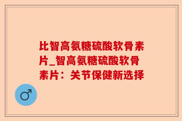 比智高氨糖硫酸软骨素片_智高氨糖硫酸软骨素片：关节保健新选择
