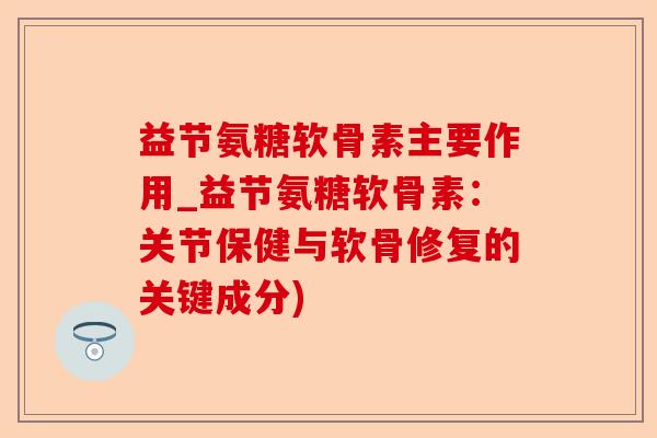 益节氨糖软骨素主要作用_益节氨糖软骨素：关节保健与软骨修复的关键成分)