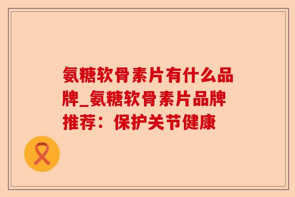 氨糖软骨素片有什么品牌_氨糖软骨素片品牌推荐：保护关节健康