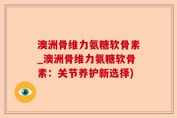 澳洲骨维力氨糖软骨素_澳洲骨维力氨糖软骨素：关节养护新选择)