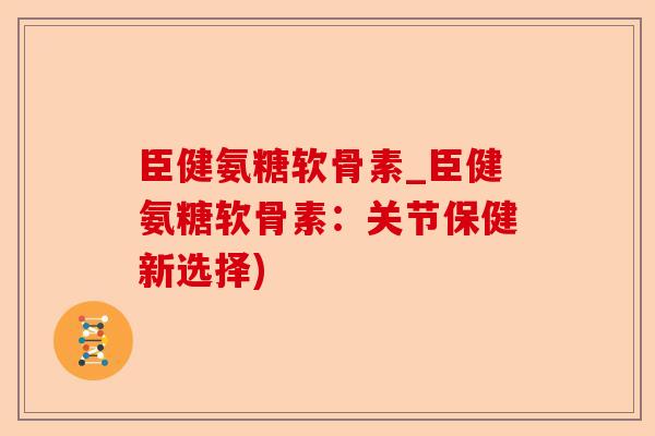 臣健氨糖软骨素_臣健氨糖软骨素：关节保健新选择)
