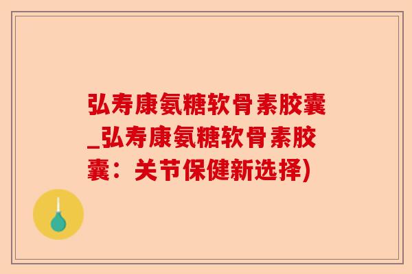 弘寿康氨糖软骨素胶囊_弘寿康氨糖软骨素胶囊：关节保健新选择)