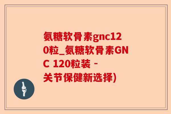 氨糖软骨素gnc120粒_氨糖软骨素GNC 120粒装 - 关节保健新选择)
