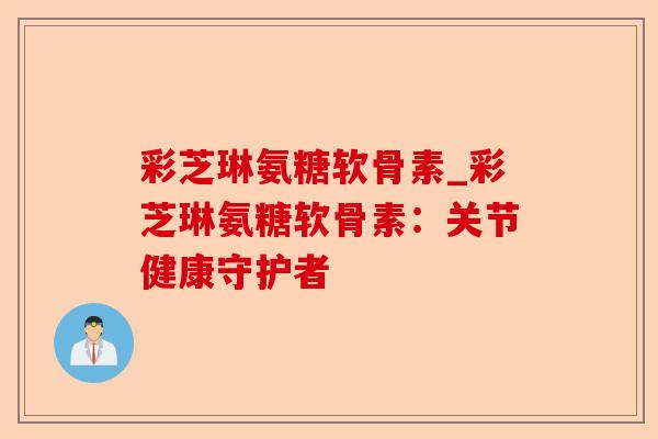 彩芝琳氨糖软骨素_彩芝琳氨糖软骨素：关节健康守护者
