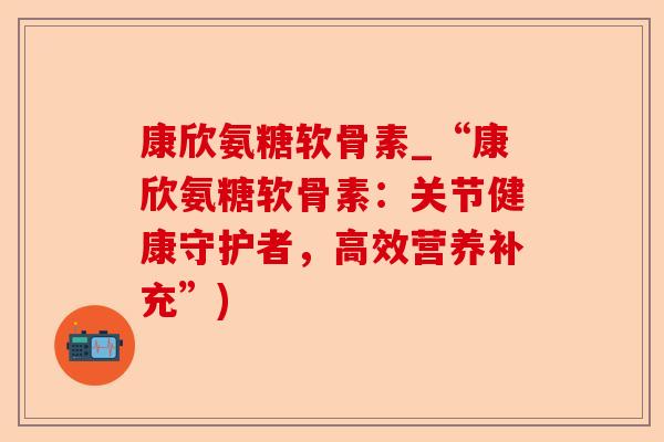 康欣氨糖软骨素_“康欣氨糖软骨素：关节健康守护者，高效营养补充”)