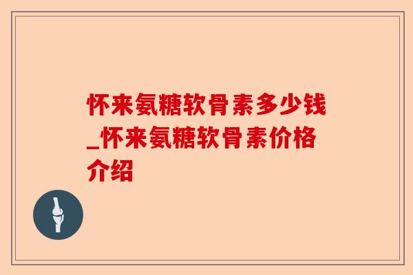 怀来氨糖软骨素多少钱_怀来氨糖软骨素价格介绍