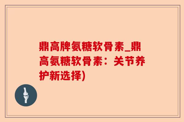 鼎高牌氨糖软骨素_鼎高氨糖软骨素：关节养护新选择)
