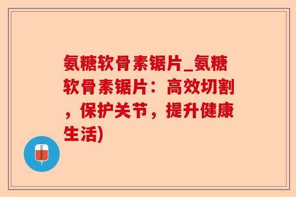 氨糖软骨素锯片_氨糖软骨素锯片:高效切割,保护关节,提升健康生活) 氨糖软骨素锯片_氨糖软骨素锯片:高效切割,保护关节,提升健康生活)