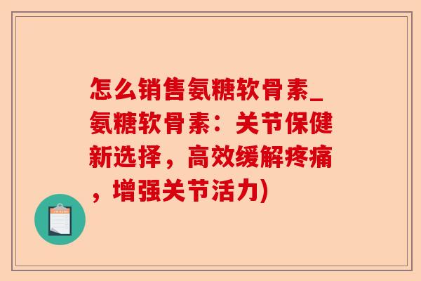 怎么销售氨糖软骨素_氨糖软骨素：关节保健新选择，高效缓解疼痛，增强关节活力)