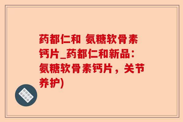 药都仁和 氨糖软骨素钙片_药都仁和新品：氨糖软骨素钙片，关节养护)