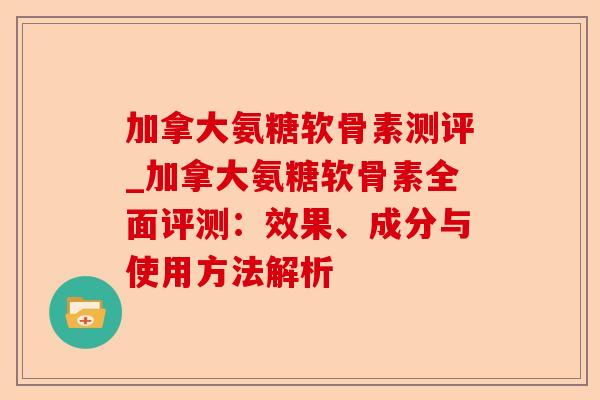加拿大氨糖软骨素测评_加拿大氨糖软骨素全面评测：效果、成分与使用方法解析