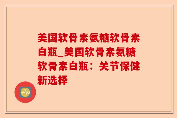 美国软骨素氨糖软骨素白瓶_美国软骨素氨糖软骨素白瓶：关节保健新选择