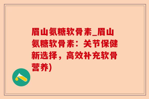 眉山氨糖软骨素_眉山氨糖软骨素：关节保健新选择，高效补充软骨营养)