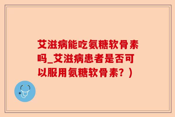 艾滋病能吃氨糖软骨素吗_艾滋病患者是否可以服用氨糖软骨素？)