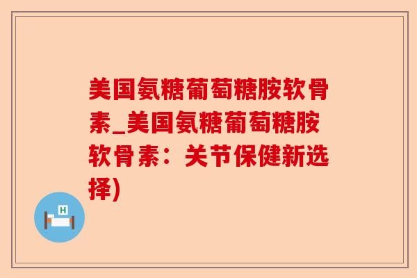 美国氨糖葡萄糖胺软骨素_美国氨糖葡萄糖胺软骨素：关节保健新选择)