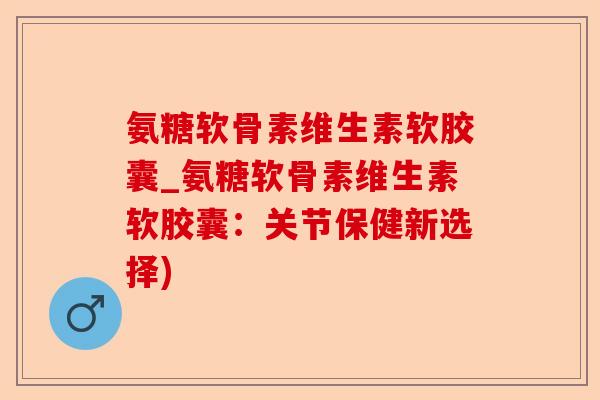 氨糖软骨素维生素软胶囊_氨糖软骨素维生素软胶囊：关节保健新选择)