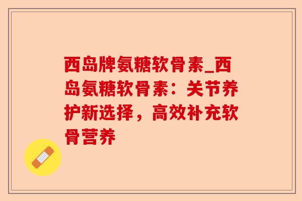 西岛牌氨糖软骨素_西岛氨糖软骨素：关节养护新选择，高效补充软骨营养