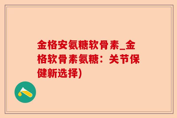 金格安氨糖软骨素_金格软骨素氨糖：关节保健新选择)