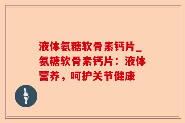 液体氨糖软骨素钙片_氨糖软骨素钙片：液体营养，呵护关节健康