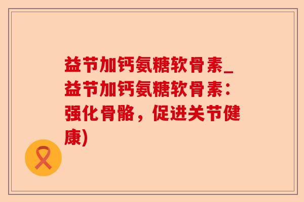 益节加钙氨糖软骨素_益节加钙氨糖软骨素：强化骨骼，促进关节健康)