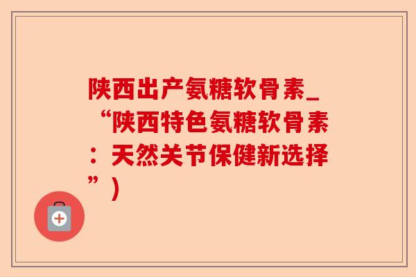 陕西出产氨糖软骨素_“陕西特色氨糖软骨素：天然关节保健新选择”)