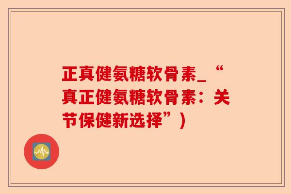 正真健氨糖软骨素_“真正健氨糖软骨素：关节保健新选择”)