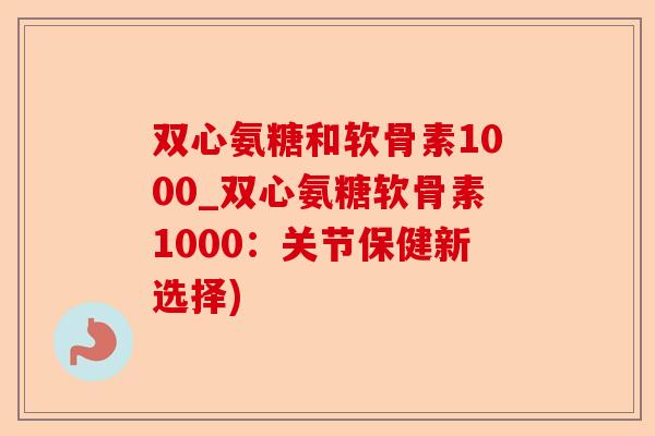 双心氨糖和软骨素1000_双心氨糖软骨素1000：关节保健新选择)