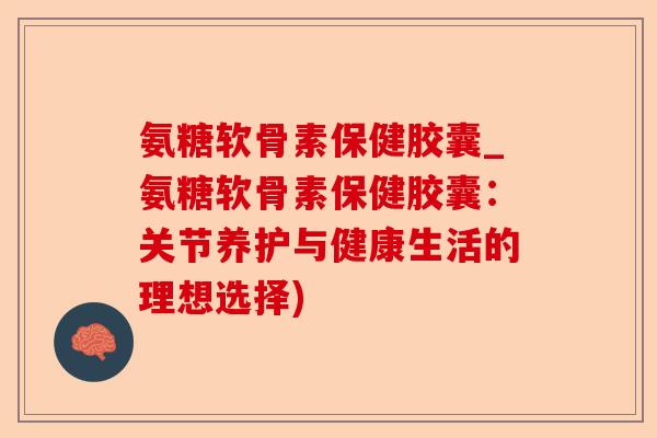 氨糖软骨素保健胶囊_氨糖软骨素保健胶囊：关节养护与健康生活的理想选择)