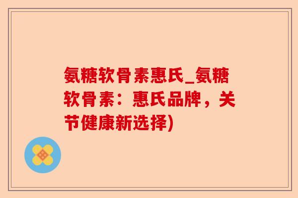 氨糖软骨素惠氏_氨糖软骨素：惠氏品牌，关节健康新选择)