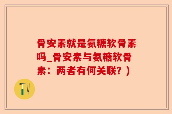 骨安素就是氨糖软骨素吗_骨安素与氨糖软骨素:两者有何关联?) 骨安素就是氨糖软骨素吗_骨安素与氨糖软骨素:两者有何关联?)