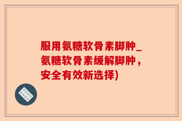 服用氨糖软骨素脚肿_氨糖软骨素缓解脚肿，安全有效新选择)
