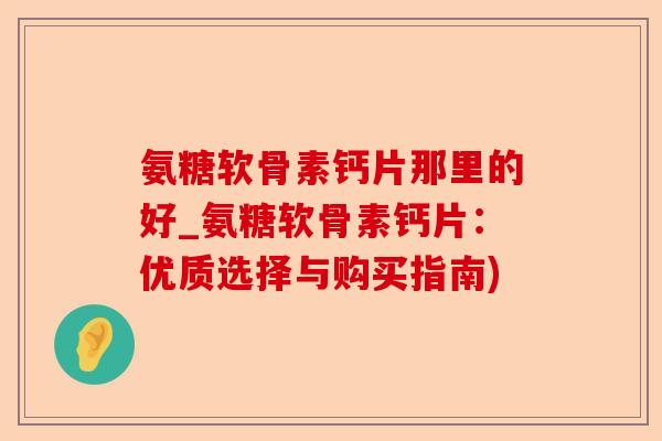 氨糖软骨素钙片那里的好_氨糖软骨素钙片：优质选择与购买指南)