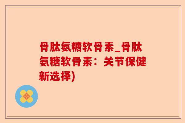 骨肽氨糖软骨素_骨肽氨糖软骨素：关节保健新选择)