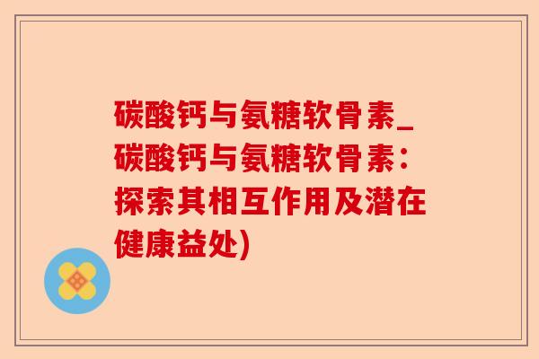 碳酸钙与氨糖软骨素_碳酸钙与氨糖软骨素：探索其相互作用及潜在健康益处)