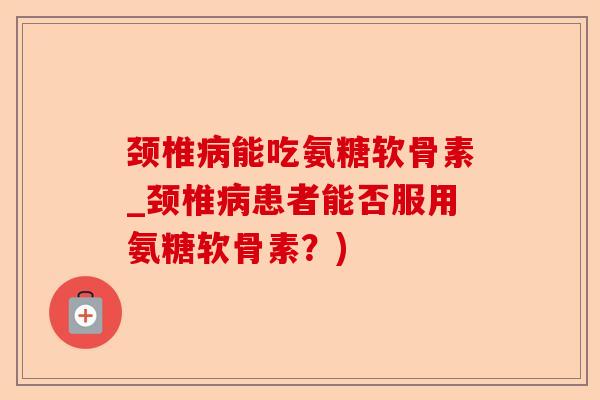 颈椎病能吃氨糖软骨素_颈椎病患者能否服用氨糖软骨素？)