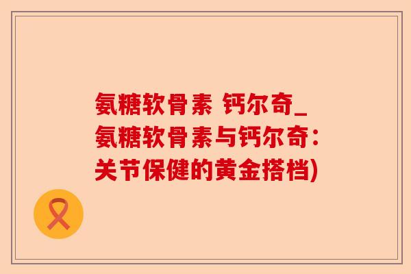氨糖软骨素 钙尔奇_氨糖软骨素与钙尔奇：关节保健的黄金搭档)