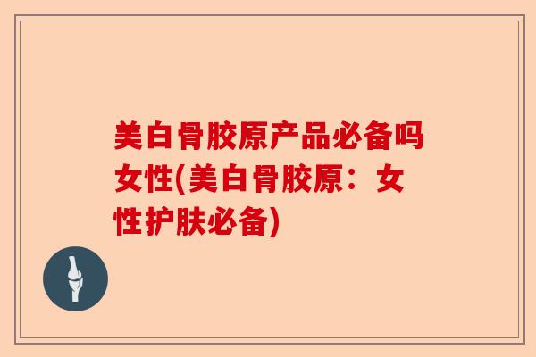 美白骨胶原产品必备吗女性(美白骨胶原：女性护肤必备)