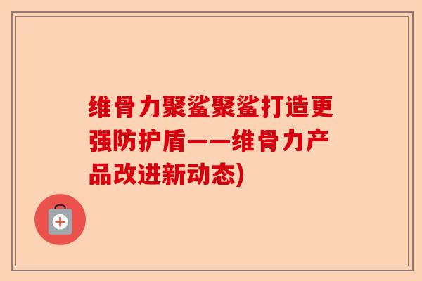 维骨力聚鲨聚鲨打造更强防护盾——维骨力产品改进新动态)